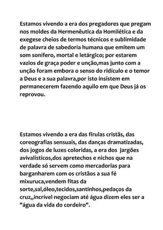 Estamos vivendo a era dos pregadores que pregam
nos moldes da Hermenêutica da Homilética e da
exegese cheios de termos técnicos e sublimidade
de palavra de sabedoria humana que emitem um
som sonífero, mortal e letárgico; por estarem
vazios de graça poder e unção,mas junto com a
unção foram embora o senso do ridículo e o temor
a Deus e a sua palavra,por isto insistem em
permanecerem fazendo aquilo em que Deus já os
reprovou.
Estamos vivendo a era das firulas cristãs, das
coreografias sensuais, das danças dramatizadas,
dos jogos de luzes coloridas, a era dos jargões
avivalísticos,dos apretechos e nichos que na
verdade só servem como mercadorias para
barganharem com os cristãos a sua fé
mixuruca,vendem fitas da
sorte,sal,óleo,tecidos,santinhos,pedaços da
cruz,,incrível negociam até água dizem eles ser a
"água da vida do cordeiro".
 