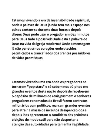 Estamos vivendo a era da insensibilidade espiritual,
onde a palavra de Deus já não tem mais espaço nos
cultos cantam-se durante duas horas e depois
dizem: Deus pode usar o pregador em dez minutos
para Deus tudo é possível! Onde esta a palavra de
Deus na vida da igreja moderna? Onde a mensagem
já não penetra nos corações embrutecidos,
petrificados e trancafiados dos crentes possuidores
de vidas promíscuas.
Estamos vivendo uma era onde os pregadores se
tornaram "pop stars" e só sobem nos púlpitos em
grandes eventos desta nação depois de receberem
o depósito de milhares de reais,pasmem o senhores
pregadores renomados do Brasil fazem contratos
milionários com políticos, marcam grandes eventos
para atrair a massa de incautos desapercebidos e
depois lhes apresentam o candidato das próximas
eleições de modo sutil para não despertar a
atenção das autoridades para tamanha ilegalidade.
 
