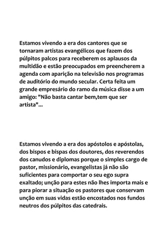 Estamos vivendo a era dos cantores que se
tornaram artistas evangélicos que fazem dos
púlpitos palcos para receberem os aplausos da
multidão e estão preocupados em preencherem a
agenda com aparição na televisão nos programas
de auditório do mundo secular. Certa feita um
grande empresário do ramo da música disse a um
amigo: "Não basta cantar bem,tem que ser
artista"...
Estamos vivendo a era dos apóstolos e apóstolas,
dos bispos e bispas dos doutores, dos reverendos
dos canudos e diplomas porque o simples cargo de
pastor, missionário, evangelistas já não são
suficientes para comportar o seu ego supra
exaltado; unção para estes não lhes importa mais e
para piorar a situação os pastores que conservam
unção em suas vidas estão encostados nos fundos
neutros dos púlpitos das catedrais.
 