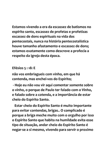 Estamos vivendo a era da escassez de batismos no
espírito santo, escassez de profetas e profetizas
escassez de dons espirituais na vida dos
pentecostais, nunca na história pentecostalística
houve tamanho afastamento e escassez de dons;
estamos exatamente como descreve a profecia a
respeito da igreja desta época.
Efésios 5 : 18: E
não vos embriagueis com vinho, em que há
contenda, mas enchei-vos do Espírito;
- Hoje eu não vou vir aqui comentar somente sobre
o vinho, o porque de Paulo ter falado com o Vinho,
e falado sobre a cotenda, e a importância de estar
cheio do Espírito Santo.
Estar cheio do Espirito Santo é muito importante
para evitar contendas, brigas.. O complicado é
porque a briga meche muito com o orgulho por isso
o Espirito Santo que habita na humildade evita esse
tipo de situação, andar cheio do Espirito Santo é
negar-se a si mesmo, vivendo para servir o proximo
 