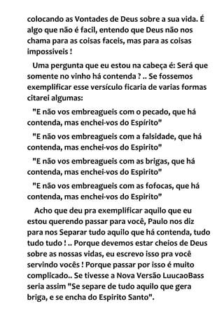 colocando as Vontades de Deus sobre a sua vida. É
algo que não é facil, entendo que Deus não nos
chama para as coisas faceis, mas para as coisas
impossiveis !
Uma pergunta que eu estou na cabeça é: Será que
somente no vinho há contenda ? .. Se fossemos
exemplificar esse versículo ficaria de varias formas
citarei algumas:
"E não vos embreagueis com o pecado, que há
contenda, mas enchei-vos do Espírito"
"E não vos embreagueis com a falsidade, que há
contenda, mas enchei-vos do Espirito"
"E não vos embreagueis com as brigas, que há
contenda, mas enchei-vos do Espirito"
"E não vos embreagueis com as fofocas, que há
contenda, mas enchei-vos do Espirito"
Acho que deu pra exemplificar aquilo que eu
estou querendo passar para você, Paulo nos diz
para nos Separar tudo aquilo que há contenda, tudo
tudo tudo ! .. Porque devemos estar cheios de Deus
sobre as nossas vidas, eu escrevo isso pra você
servindo vocês ! Porque passar por isso é muito
complicado.. Se tivesse a Nova Versão LuucaoBass
seria assim "Se separe de tudo aquilo que gera
briga, e se encha do Espirito Santo".
 