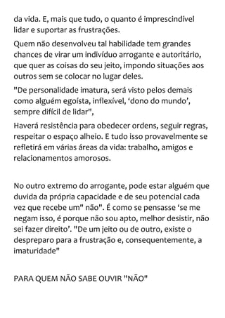 da vida. E, mais que tudo, o quanto é imprescindível
lidar e suportar as frustrações.
Quem não desenvolveu tal habilidade tem grandes
chances de virar um indivíduo arrogante e autoritário,
que quer as coisas do seu jeito, impondo situações aos
outros sem se colocar no lugar deles.
"De personalidade imatura, será visto pelos demais
como alguém egoísta, inflexível, ‘dono do mundo’,
sempre difícil de lidar",
Haverá resistência para obedecer ordens, seguir regras,
respeitar o espaço alheio. E tudo isso provavelmente se
refletirá em várias áreas da vida: trabalho, amigos e
relacionamentos amorosos.
No outro extremo do arrogante, pode estar alguém que
duvida da própria capacidade e de seu potencial cada
vez que recebe um" não". É como se pensasse ‘se me
negam isso, é porque não sou apto, melhor desistir, não
sei fazer direito’. "De um jeito ou de outro, existe o
despreparo para a frustração e, consequentemente, a
imaturidade"
PARA QUEM NÃO SABE OUVIR "NÃO"
 