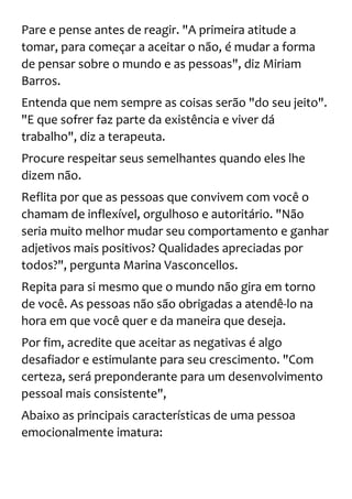 Pare e pense antes de reagir. "A primeira atitude a
tomar, para começar a aceitar o não, é mudar a forma
de pensar sobre o mundo e as pessoas", diz Miriam
Barros.
Entenda que nem sempre as coisas serão "do seu jeito".
"E que sofrer faz parte da existência e viver dá
trabalho", diz a terapeuta.
Procure respeitar seus semelhantes quando eles lhe
dizem não.
Reflita por que as pessoas que convivem com você o
chamam de inflexível, orgulhoso e autoritário. "Não
seria muito melhor mudar seu comportamento e ganhar
adjetivos mais positivos? Qualidades apreciadas por
todos?", pergunta Marina Vasconcellos.
Repita para si mesmo que o mundo não gira em torno
de você. As pessoas não são obrigadas a atendê-lo na
hora em que você quer e da maneira que deseja.
Por fim, acredite que aceitar as negativas é algo
desafiador e estimulante para seu crescimento. "Com
certeza, será preponderante para um desenvolvimento
pessoal mais consistente",
Abaixo as principais características de uma pessoa
emocionalmente imatura:
 