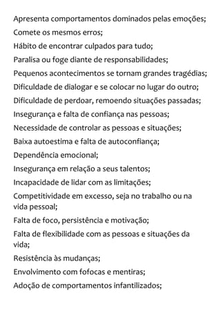 Apresenta comportamentos dominados pelas emoções;
Comete os mesmos erros;
Hábito de encontrar culpados para tudo;
Paralisa ou foge diante de responsabilidades;
Pequenos acontecimentos se tornam grandes tragédias;
Dificuldade de dialogar e se colocar no lugar do outro;
Dificuldade de perdoar, remoendo situações passadas;
Insegurança e falta de confiança nas pessoas;
Necessidade de controlar as pessoas e situações;
Baixa autoestima e falta de autoconfiança;
Dependência emocional;
Insegurança em relação a seus talentos;
Incapacidade de lidar com as limitações;
Competitividade em excesso, seja no trabalho ou na
vida pessoal;
Falta de foco, persistência e motivação;
Falta de flexibilidade com as pessoas e situações da
vida;
Resistência às mudanças;
Envolvimento com fofocas e mentiras;
Adoção de comportamentos infantilizados;
 