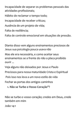 Incapacidade de separar os problemas pessoais das
atividades profissionais;
Hábito de reclamar o tempo todo;
Incapacidade de receber críticas;
Ausência de um projeto de vida;
Falta de resiliência;
Falta de controle emocional em situações de pressão.
Diante disso vem alguns ensinamentos preciosos de
Jesus sua psicologia pouca usava não
Mas ele era necessária, e como aceitar seus
ensinamentos se a frente do não a placa proibido
ouvir ...
Veja alguns não deixados por Jesus e Paulo
Preciosos para nossa maturidade Crista e Espiritual
Pois isso nos leva a um novo estilo de vida
Fechar as portas dos antigos caminhos
1. Não se Turbe o Vosso Coração”?
Não se turbe o vosso coração; credes em Deus, crede
também em mim
João 14:1
 