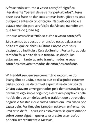 A frase “não se turbe o vosso coração” significa
literalmente “parem de se sentir perturbados”. Jesus
disse essa frase ao dar suas últimas instruções aos seus
discípulos antes da crucificação. Naquele ocasião ele
estava reunido para a refeição da Páscoa, na noite em
que foi traído (João 14).
Por que Jesus disse “não se turbe o vosso coração”?
Já dissemos que Jesus pronunciou essas palavras na
noite em que celebrou a última Páscoa com seus
discípulos e instituiu a Ceia do Senhor. Portanto, aquela
também foi a noite de sua traição. Os discípulos
estavam um tanto quanto transtornados, e seus
corações estavam tomados de emoções confusas.
W. Hendriksen, em seu comentário expositivo do
Evangelho de João, destaca que os discípulos estavam
tristes por causa da terrível expectativa da partida de
Cristo; estavam envergonhados pela demonstração que
deram de egoísmo e orgulho; e estavam perplexos pela
notícia de que um deles seria o traidor, que outro deles
negaria o Mestre e que todos caíram em uma cilada por
causa dele. Por fim, eles também estavam enfrentando
uma crise de fé. Talvez eles estivessem se questionando
sobre como alguém que estava prestes a ser traído
poderia ser realmente o Messias.
 