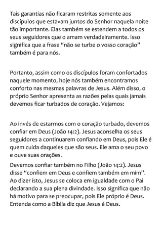 Tais garantias não ficaram restritas somente aos
discípulos que estavam juntos do Senhor naquela noite
tão importante. Elas também se estendem a todos os
seus seguidores que o amam verdadeiramente. Isso
significa que a frase “não se turbe o vosso coração”
também é para nós.
Portanto, assim como os discípulos foram confortados
naquele momento, hoje nós também encontramos
conforto nas mesmas palavras de Jesus. Além disso, o
próprio Senhor apresenta as razões pelas quais jamais
devemos ficar turbados de coração. Vejamos:
Ao invés de estarmos com o coração turbado, devemos
confiar em Deus (João 14:2). Jesus aconselha os seus
seguidores a continuarem confiando em Deus, pois Ele é
quem cuida daqueles que são seus. Ele ama o seu povo
e ouve suas orações.
Devemos confiar também no Filho (João 14:2). Jesus
disse “confiem em Deus e confiem também em mim”.
Ao dizer isto, Jesus se coloca em igualdade com o Pai
declarando a sua plena divindade. Isso significa que não
há motivo para se preocupar, pois Ele próprio é Deus.
Entenda como a Bíblia diz que Jesus é Deus.
 
