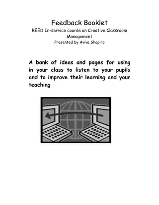 Feedback Booklet
 REED In-service course on Creative Classroom
                 Management
           Presented by Aviva Shapiro




A bank of ideas and pages for using
in your class to listen to your pupils
and to improve their learning and your
teaching
 