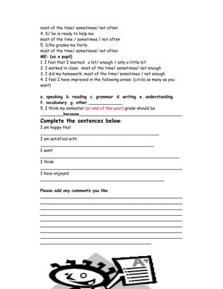 most of the time/ sometimes/ not often
4. S/ he is ready to help me
most of the time / sometimes / not often
5. S/he grades me fairly
most of the time/ sometimes/ not often
ME: (as a pupil)
1. I feel that I learned: a lot/ enough / only a little bit
2. I worked in class: most of the time/ sometimes/ not enough
3. I did my homework: most of the time/ sometimes / not enough
4. I feel I have improved in the following areas: (circle as many as you
want)

a. speaking b. reading c. grammar d. writing e. understanding
f. vocabulary g. other _____________
5. I think my semester (or end of the year) grade should be
_________because________________________________________
Complete the sentences below:
I am happy that
______________________________________________
I am satisfied with
____________________________________________
I want
______________________________________________________
I think
_______________________________________________________
I have enjoyed
________________________________________________

Please add any comments you like
_______________________________________________________
_______________________________________________________
_______________________________________________________
_______________________________________________________
_______________________________________________________
_______________________________________________________
_______________________________________________________
_______________________________________________________
___________________________________________




                                     13
 