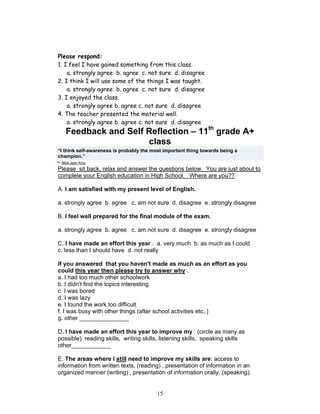Please respond:
1. I feel I have gained something from this class.
    a. strongly agree b. agree c. not sure d. disagree
2. I think I will use some of the things I was taught.
    a. strongly agree b. agree c. not sure d. disagree
3. I enjoyed the class.
    a. strongly agree b. agree c. not sure d. disagree
4. The teacher presented the material well.
    a. strongly agree b. agree c. not sure d. disagree
   Feedback and Self Reflection – 11th grade A+
                     class
“I think self-awareness is probably the most important thing towards being a
champion.”
 Billie Jean King
Please sit back, relax and answer the questions below. You are just about to
complete your English education in High School. Where are you??

A. I am satisfied with my present level of English.

a. strongly agree b. agree c. am not sure d. disagree e. strongly disagree

B. I feel well prepared for the final module of the exam.

a. strongly agree b. agree c. am not sure d. disagree e. strongly disagree

C. I have made an effort this year . a. very much b. as much as I could
c. less than I should have d. not really

If you answered that you haven't made as much as an effort as you
could this year then please try to answer why .
a. I had too much other schoolwork
b. I didn't find the topics interesting
c. I was bored
d. I was lazy
e. I found the work too difficult
f. I was busy with other things (after school activities etc..)
g. other _______________

D. I have made an effort this year to improve my : (circle as many as
possible) reading skills, writing skills, listening skills, speaking skills
other____________

E. The areas where I still need to improve my skills are: access to
information from written texts, (reading) , presentation of information in an
organized manner (writing) , presentation of information orally, (speaking).


                                          15
 