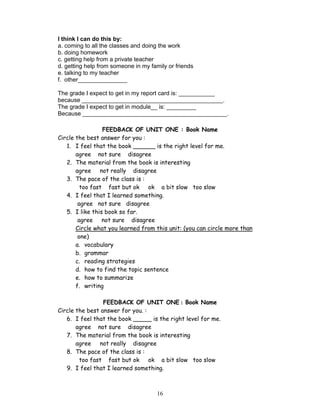 I think I can do this by:
a. coming to all the classes and doing the work
b. doing homework
c. getting help from a private teacher
d. getting help from someone in my family or friends
e. talking to my teacher
f. other_______________

The grade I expect to get in my report card is: ___________
because ___________________________________________.
The grade I expect to get in module__ is: _________
Because ____________________________________________.

                 FEEDBACK OF UNIT ONE : Book Name
Circle the best answer for you :
   1. I feel that the book ______ is the right level for me.
       agree not sure disagree
   2. The material from the book is interesting
       agree not really disagree
   3. The pace of the class is :
         too fast fast but ok ok a bit slow too slow
   4. I feel that I learned something.
        agree not sure disagree
   5. I like this book so far.
        agree    not sure disagree
       Circle what you learned from this unit: (you can circle more than
        one)
       a. vocabulary
       b. grammar
       c. reading strategies
       d. how to find the topic sentence
       e. how to summarize
       f. writing

                 FEEDBACK OF UNIT ONE : Book Name
Circle the best answer for you. :
   6. I feel that the book _____ is the right level for me.
       agree not sure disagree
   7. The material from the book is interesting
       agree not really disagree
   8. The pace of the class is :
        too fast fast but ok ok a bit slow too slow
   9. I feel that I learned something.



                                      16
 