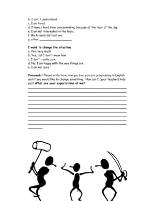 b. I don't understand
c. I am tired
d. I have a hard time concentrating because of the hour of the day.
e. I am not interested in the topic.
f. My friends distract me.
g. other __________________

I want to change the situation.
a. Yes, very much
b. Yes, but I don't know how
c. I don't really care
d. No, I am happy with the way things are
e. I am not sure

Comments: Please write here how you feel you are progressing in English
and if you would like to change something. How can I (your teacher) help
you? What are your expectations of me?
_______________________________________________________
_______________________________________________________
_______________________________________________________
_______________________________________________________
_______________________________________________________
_______________________________________________________
_______________________________________________________
_______________________________________________________
_______________________________________________________
_______________________________________________________
________




                                    6
 
