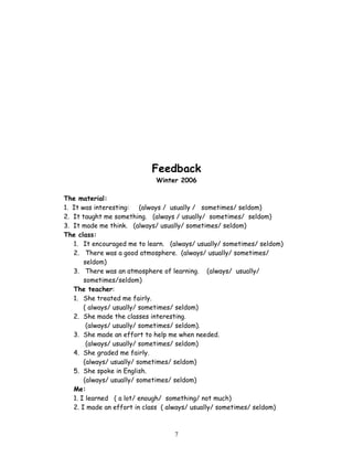 Feedback
                             Winter 2006

The material:
1. It was interesting:    (always / usually / sometimes/ seldom)
2. It taught me something. (always / usually/ sometimes/ seldom)
3. It made me think. (always/ usually/ sometimes/ seldom)
The class:
   1. It encouraged me to learn. (always/ usually/ sometimes/ seldom)
   2. There was a good atmosphere. (always/ usually/ sometimes/
       seldom)
   3. There was an atmosphere of learning. (always/ usually/
       sometimes/seldom)
   The teacher:
   1. She treated me fairly.
       ( always/ usually/ sometimes/ seldom)
   2. She made the classes interesting.
        (always/ usually/ sometimes/ seldom).
   3. She made an effort to help me when needed.
        (always/ usually/ sometimes/ seldom)
   4. She graded me fairly.
       (always/ usually/ sometimes/ seldom)
   5. She spoke in English.
       (always/ usually/ sometimes/ seldom)
   Me:
   1. I learned ( a lot/ enough/ something/ not much)
   2. I made an effort in class ( always/ usually/ sometimes/ seldom)



                                  7
 