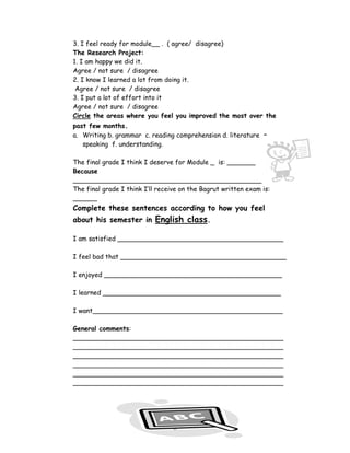 3. I feel ready for module__ . ( agree/ disagree)
The Research Project:
1. I am happy we did it.
Agree / not sure / disagree
2. I know I learned a lot from doing it.
 Agree / not sure / disagree
3. I put a lot of effort into it
Agree / not sure / disagree
Circle the areas where you feel you improved the most over the
past few months.
a. Writing b. grammar c. reading comprehension d. literature e.
   speaking f. understanding.

The final grade I think I deserve for Module _ is: _______
Because
____________________________________________________
The final grade I think I’ll receive on the Bagrut written exam is:
______
Complete these sentences according to how you feel
about his semester in English class.

I am satisfied _________________________________________

I feel bad that _________________________________________

I enjoyed ____________________________________________

I learned ____________________________________________

I want_______________________________________________

General comments:
____________________________________________________
____________________________________________________
____________________________________________________
____________________________________________________
____________________________________________________
____________________________________________________




                                8
 