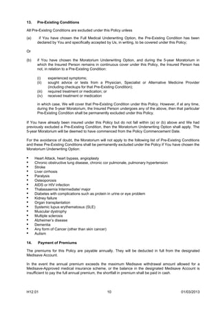 13.    Pre-Existing Conditions

All Pre-Existing Conditions are excluded under this Policy unless

(a)     if You have chosen the Full Medical Underwriting Option, the Pre-Existing Condition has been
       declared by You and specifically accepted by Us, in writing, to be covered under this Policy;

Or

(b)    if You have chosen the Moratorium Underwriting Option, and during the 5-year Moratorium in
       which the Insured Person remains in continuous cover under this Policy, the Insured Person has
       not, in relation to a Pre-Existing Condition:

       (i)     experienced symptoms;
       (ii)    sought advice or tests from a Physician, Specialist or Alternative Medicine Provider
               (including checkups for that Pre-Existing Condition);
       (iii)   required treatment or medication; or
       (iv)    received treatment or medication

       in which case, We will cover that Pre-Existing Condition under this Policy. However, if at any time,
       during the 5-year Moratorium, the Insured Person undergoes any of the above, then that particular
       Pre-Existing Condition shall be permanently excluded under this Policy.

If You have already been insured under this Policy but do not fall within (a) or (b) above and We had
previously excluded a Pre-Existing Condition, then the Moratorium Underwriting Option shall apply. The
5-year Moratorium will be deemed to have commenced from the Policy Commencement Date.

For the avoidance of doubt, the Moratorium will not apply to the following list of Pre-Existing Conditions
and these Pre-Existing Conditions shall be permanently excluded under the Policy if You have chosen the
Moratorium Underwriting Option:

•     Heart Attack, heart bypass, angioplasty
•     Chronic obstructive lung disease, chronic cor pulmonale, pulmonary hypertension
•     Stroke
•     Liver cirrhosis
•     Paralysis
•     Osteoporosis
•     AIDS or HIV infection
•     Thalassaemia Intermediate/ major
•     Diabetes with complications such as protein in urine or eye problem
•     Kidney failure
•     Organ transplantation
•     Systemic lupus erythematosus (SLE)
•     Muscular dystrophy
•     Multiple sclerosis
•     Alzheimer’s disease
•     Dementia
•     Any form of Cancer (other than skin cancer)
•     Autism

14.    Payment of Premiums

The premiums for this Policy are payable annually. They will be deducted in full from the designated
Medisave Account.

In the event the annual premium exceeds the maximum Medisave withdrawal amount allowed for a
Medisave-Approved medical insurance scheme, or the balance in the designated Medisave Account is
insufficient to pay the full annual premium, the shortfall in premium shall be paid in cash.




H12.01                                            10                                           01/03/2013
 