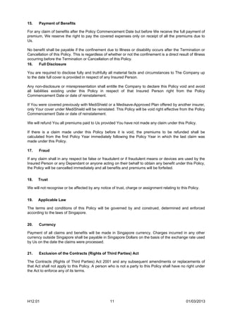 15.    Payment of Benefits

For any claim of benefits after the Policy Commencement Date but before We receive the full payment of
premium, We reserve the right to pay the covered expenses only on receipt of all the premiums due to
Us.

No benefit shall be payable if the confinement due to Illness or disability occurs after the Termination or
Cancellation of this Policy. This is regardless of whether or not the confinement is a direct result of Illness
occurring before the Termination or Cancellation of this Policy.
16.    Full Disclosure

You are required to disclose fully and truthfully all material facts and circumstances to The Company up
to the date full cover is provided in respect of any Insured Person.

Any non-disclosure or misrepresentation shall entitle the Company to declare this Policy void and avoid
all liabilities existing under this Policy in respect of that Insured Person right from the Policy
Commencement Date or date of reinstatement.

If You were covered previously with MediShield or a Medisave-Approved Plan offered by another insurer,
only Your cover under MediShield will be reinstated. This Policy will be void right effective from the Policy
Commencement Date or date of reinstatement.

We will refund You all premiums paid to Us provided You have not made any claim under this Policy.

If there is a claim made under this Policy before it is void, the premiums to be refunded shall be
calculated from the first Policy Year immediately following the Policy Year in which the last claim was
made under this Policy.

17.    Fraud

If any claim shall in any respect be false or fraudulent or if fraudulent means or devices are used by the
Insured Person or any Dependant or anyone acting on their behalf to obtain any benefit under this Policy,
the Policy will be cancelled immediately and all benefits and premiums will be forfeited.


18.   Trust

We will not recognise or be affected by any notice of trust, charge or assignment relating to this Policy.


19.   Applicable Law

The terms and conditions of this Policy will be governed by and construed, determined and enforced
according to the laws of Singapore.


20.    Currency

Payment of all claims and benefits will be made in Singapore currency. Charges incurred in any other
currency outside Singapore shall be payable in Singapore Dollars on the basis of the exchange rate used
by Us on the date the claims were processed.


21.    Exclusion of the Contracts (Rights of Third Parties) Act

The Contracts (Rights of Third Parties) Act 2001 and any subsequent amendments or replacements of
that Act shall not apply to this Policy. A person who is not a party to this Policy shall have no right under
the Act to enforce any of its terms.




H12.01                                             11                                              01/03/2013
 
