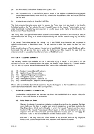 (a)     the Annual Deductible which shall be borne by You; and

(b)     the Co-Insurance up to the maximum amount stated in the Benefits Schedule (if the aggregate
        medical expenses covered under this Policy exceeds the Annual Deductible) which shall be borne
        by You; and

(c)     any sums due or owing to Us under this Policy.

The final computed benefits payout shall not exceed the Policy Year Limit as stated in the Benefits
Schedule based on the Plan selected for each Insured Person. As the Insured Person is also covered
under MediShield, he shall enjoy reimbursement of benefits based on the higher of benefits under this
Enhancement Plan or MediShield.

The Policy Year Limit per Insured Person stated in the Benefits Schedule is the maximum amount
recoverable under the Policy as a whole in respect of any one Insured Person during any one Policy
Year.

If the Insured Person has reached the Lifetime Limit of MediShield, an endorsement will be passed to
reflect the termination of MediShield cover. We will continue to cover You under the plan You have
chosen.
In the event the Insured Person reaches the age limit of MediShield, the cover under MediShield will be
terminated. We will provide him cover under the Enhancement Plan beyond this age limit. An
endorsement will be passed to reflect the termination of MediShield cover.


SECTION III - COVERED BENEFITS

The following benefits are available. Not all of them may apply in respect of Your Policy. For the
avoidance of doubt, the Company will not be paying the benefits under Section III – Covered Benefits
1(h), 1(i) and 1(j) together with a similar or same claim made under the following benefits :-


(i)     1(f) – Accident Inpatient Dental Treatment;
(ii)    1(l) – Inpatient Congenital Anomalies;
(iii)   1(m) – Inpatient Pregnancy Complications;
(iv)    1(n) – Living Donor Organ Transplant;
(v)     3(b) – In-Hospital Psychiatric Treatment; and
(vi)    3(d) – Inpatient Medical Complaint outside Singapore.

Please refer to the Policy Schedule to determine the plan that applies to the Insured Person concerned
and the Benefits Schedule for details of the cover provided.

1.      HOSPITAL AND RELATED SERVICES

        The following charges which are Medically Necessary for the treatment of an Insured Person for
        Illness or Injury, at a Hospital as an Inpatient:

        (a)   Daily Room and Board

              Charges for standard room accommodation, meals and general nursing services. Standard
              room shall mean the class of hospital ward which is categorised as standard (including the
              High Dependency Ward) by the Hospital in which the Insured Person is confined as an
              Inpatient. If the Insured Person stays in luxury suites or other special rooms that are more
              expensive than the standard room covered under the covered plan, we will apply the
              Pro-ration Factor on the Room and Board and the medical related services.

              For Plan 2, the daily room and board entitled is any standard ward of any Singapore
              Restructured Hospital subject to the limits specified in the Benefits Schedule.



H12.01                                            13                                          01/03/2013
 