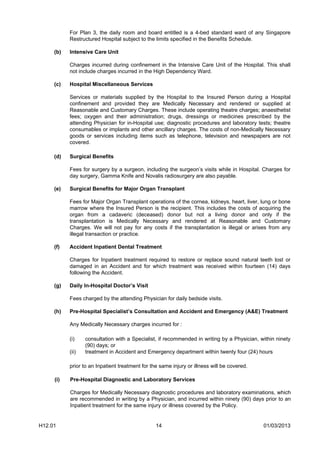 For Plan 3, the daily room and board entitled is a 4-bed standard ward of any Singapore
           Restructured Hospital subject to the limits specified in the Benefits Schedule.

     (b)   Intensive Care Unit

           Charges incurred during confinement in the Intensive Care Unit of the Hospital. This shall
           not include charges incurred in the High Dependency Ward.

     (c)   Hospital Miscellaneous Services

           Services or materials supplied by the Hospital to the Insured Person during a Hospital
           confinement and provided they are Medically Necessary and rendered or supplied at
           Reasonable and Customary Charges. These include operating theatre charges; anaesthetist
           fees; oxygen and their administration; drugs, dressings or medicines prescribed by the
           attending Physician for in-Hospital use; diagnostic procedures and laboratory tests; theatre
           consumables or implants and other ancillary charges. The costs of non-Medically Necessary
           goods or services including items such as telephone, television and newspapers are not
           covered.

     (d)   Surgical Benefits

           Fees for surgery by a surgeon, including the surgeon’s visits while in Hospital. Charges for
           day surgery, Gamma Knife and Novalis radiosurgery are also payable.

     (e)   Surgical Benefits for Major Organ Transplant

           Fees for Major Organ Transplant operations of the cornea, kidneys, heart, liver, lung or bone
           marrow where the Insured Person is the recipient. This includes the costs of acquiring the
           organ from a cadaveric (deceased) donor but not a living donor and only if the
           transplantation is Medically Necessary and rendered at Reasonable and Customary
           Charges. We will not pay for any costs if the transplantation is illegal or arises from any
           illegal transaction or practice.

     (f)   Accident Inpatient Dental Treatment

           Charges for Inpatient treatment required to restore or replace sound natural teeth lost or
           damaged in an Accident and for which treatment was received within fourteen (14) days
           following the Accident.

     (g)   Daily In-Hospital Doctor’s Visit

           Fees charged by the attending Physician for daily bedside visits.

     (h)   Pre-Hospital Specialist’s Consultation and Accident and Emergency (A&E) Treatment

           Any Medically Necessary charges incurred for :

           (i)    consultation with a Specialist, if recommended in writing by a Physician, within ninety
                  (90) days; or
           (ii)   treatment in Accident and Emergency department within twenty four (24) hours

           prior to an Inpatient treatment for the same injury or illness will be covered.

     (i)   Pre-Hospital Diagnostic and Laboratory Services

           Charges for Medically Necessary diagnostic procedures and laboratory examinations, which
           are recommended in writing by a Physician, and incurred within ninety (90) days prior to an
           Inpatient treatment for the same injury or illness covered by the Policy.


H12.01                                           14                                          01/03/2013
 