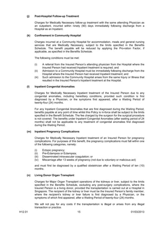 (j)   Post-Hospital Follow-up Treatment

           Charges for Medically Necessary follow-up treatment with the same attending Physician as
           an outpatient, incurred within ninety (90) days immediately following discharge from a
           Hospital as an Inpatient.

     (k)   Confinement in Community Hospital

           Charges incurred at a Community Hospital for accommodation, meals and general nursing
           services that are Medically Necessary, subject to the limits specified in the Benefits
           Schedule. The benefit payable will be reduced by applying the Pro-ration Factor, if
           applicable, as specified in the Benefits Schedule.

           The following conditions must be met:

           (i)     A referral from the Insured Person’s attending physician from the Hospital where the
                   Insured Person had received Inpatient treatment is required; and
           (ii)    Admission to a Community Hospital must be immediately following discharge from the
                   Hospital where the Insured Person had received Inpatient treatment; and
           (iii)   Such admission to the Community Hospital arises from the same Injury or Illness that
                   resulted in the Insured Person's Inpatient treatment at the Hospital.

     (l)   Inpatient Congenital Anomalies

           Charges for Medically Necessary Inpatient treatment of the Insured Person due to any
           congenital anomalies, including hereditary conditions, provided such condition is first
           diagnosed by a Physician, or the symptoms first appeared, after a Waiting Period of
           twenty-four (24) months.

           For any Inpatient Congenital Anomalies that are first diagnosed during the Waiting Period,
           benefits payable at any point of time whilst this Policy is in-force shall be subject to the limits
           specified in the Benefit Schedule. The fee charged by the surgeon for the surgical procedure
           is not covered. The benefits under Inpatient Congenital Anomalies (after waiting period of 24
           months) shall not be applicable to any treatment of congenital anomalies first diagnosed
           during the Waiting Period.

     (m)   Inpatient Pregnancy Complications

           Charges for Medically Necessary Inpatient treatment of an Insured Person for pregnancy
           complications. For purposes of this benefit, the pregnancy complications must fall within one
           of the following categories, namely:

           (i)     Ectopic pregnancy;
           (ii)    Pre-Eclampsia or Eclampsia;
           (iii)   Disseminated intravascular coagulation; or
           (iv)    Miscarriage after 13 weeks of pregnancy (not due to voluntary or malicious act)

           and must first be diagnosed by a qualified obstetrician after a Waiting Period of ten (10)
           months.

     (n)   Living Donor Organ Transplant

           Charges for Major Organ Transplant operations of the kidneys or liver, subject to the limits
           specified in the Benefits Schedule, excluding any post-surgery complications, where the
           Insured Person is a living donor, provided the transplantation is carried out at a Hospital in
           Singapore. The recipient of the kidney or liver must be the Insured Person’s family member,
           where the recipient’s kidney or liver failure is first diagnosed by a Physician, or the
           symptoms of which first appeared, after a Waiting Period of twenty-four (24) months.

           We will not pay for any costs if the transplantation is illegal or arises from any illegal
           transaction or practice.
H12.01                                           15                                              01/03/2013
 