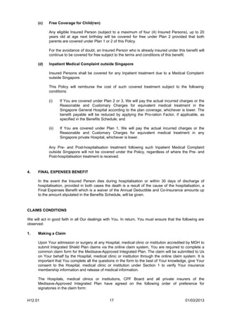(c)   Free Coverage for Child(ren)

            Any eligible Insured Person (subject to a maximum of four (4) Insured Persons), up to 20
            years old at age next birthday will be covered for free under Plan 2 provided that both
            parents are covered under Plan 1 or 2 of this Policy.

            For the avoidance of doubt, an Insured Person who is already insured under this benefit will
            continue to be covered for free subject to the terms and conditions of this benefit.

      (d)   Inpatient Medical Complaint outside Singapore

            Insured Persons shall be covered for any Inpatient treatment due to a Medical Complaint
            outside Singapore.

            This Policy will reimburse the cost of such covered treatment subject to the following
            conditions:

            (i)    If You are covered under Plan 2 or 3, We will pay the actual incurred charges or the
                   Reasonable and Customary Charges for equivalent medical treatment in the
                   Singapore General Hospital according to the plan coverage, whichever is lower. The
                   benefit payable will be reduced by applying the Pro-ration Factor, if applicable, as
                   specified in the Benefits Schedule; and

            (ii)   If You are covered under Plan 1, We will pay the actual incurred charges or the
                   Reasonable and Customary Charges for equivalent medical treatment in any
                   Singapore private Hospital, whichever is lower.

            Any Pre- and Post-hospitalisation treatment following such Inpatient Medical Complaint
            outside Singapore will not be covered under the Policy, regardless of where the Pre- and
            Post-hospitalisation treatment is received.



4.    FINAL EXPENSES BENEFIT

      In the event the Insured Person dies during hospitalisation or within 30 days of discharge of
      hospitalisation, provided in both cases the death is a result of the cause of the hospitalisation, a
      Final Expenses Benefit which is a waiver of the Annual Deductible and Co-Insurance amounts up
      to the amount stipulated in the Benefits Schedule, will be given.



CLAIMS CONDITIONS

We will act in good faith in all Our dealings with You. In return, You must ensure that the following are
observed:

1.    Making a Claim

      Upon Your admission or surgery at any Hospital, medical clinic or institution accredited by MOH to
      submit Integrated Shield Plan claims via the online claim system, You are required to complete a
      common claim form for the Medisave-Approved Integrated Plan. The claim will be submitted to Us
      on Your behalf by the Hospital, medical clinic or institution through the online claim system. It is
      important that You complete all the questions in the form to the best of Your knowledge, give Your
      consent to the Hospital, medical clinic or institution under Section 1 to verify Your insurance
      membership information and release of medical information.

      The Hospitals, medical clinics or institutions, CPF Board and all private insurers of the
      Medisave-Approved Integrated Plan have agreed on the following order of preference for
      signatories in the claim form:


H12.01                                          17                                            01/03/2013
 