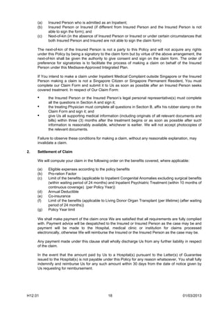 (a)   Insured Person who is admitted as an Inpatient;
     (b)   Insured Person or Insured (if different from Insured Person and the Insured Person is not
           able to sign the form); and
     (c)   Next-of-kin (in the absence of Insured Person or Insured or under certain circumstances that
           both Insured Person and Insured are not able to sign the claim form)

     The next-of-kin of the Insured Person is not a party to this Policy and will not acquire any rights
     under this Policy by being a signatory to the claim form but by virtue of the above arrangement, the
     next-of-kin shall be given the authority to give consent and sign on the claim form. The order of
     preference for signatories is to facilitate the process of making a claim on behalf of the Insured
     Person under this Medisave-Approved Integrated Plan.

     If You intend to make a claim under Inpatient Medical Complaint outside Singapore or the Insured
     Person making a claim is not a Singapore Citizen or Singapore Permanent Resident, You must
     complete our Claim Form and submit it to Us as soon as possible after an Insured Person seeks
     covered treatment. In respect of Our Claim Form:

     •     the Insured Person or the Insured Person’s legal personal representative(s) must complete
           all the questions in Section A and sign it;
     •     the treating Physician must complete all questions in Section B, affix his rubber stamp on the
           Claim Form and sign it; and
     •     give Us all supporting medical information (including originals of all relevant documents and
           bills) within three (3) months after the treatment begins or as soon as possible after such
           information is reasonably available, whichever is earlier. We will not accept photocopies of
           the relevant documents.

     Failure to observe these conditions for making a claim, without any reasonable explanation, may
     invalidate a claim.

2.   Settlement of Claim

     We will compute your claim in the following order on the benefits covered, where applicable:

     (a)   Eligible expenses according to the policy benefits
     (b)   Pro-ration Factor
     (c)   Limit of the benefits (applicable to Inpatient Congenital Anomalies excluding surgical benefits
           (within waiting period of 24 months) and Inpatient Psychiatric Treatment (within 10 months of
           continuous coverage) (per Policy Year))
     (d)   Annual Deductible
     (e)   Co-insurance
     (f)   Limit of the benefits (applicable to Living Donor Organ Transplant (per lifetime) (after waiting
           period of 24 months))
     (g)   Policy Year limit

     We shall make payment of the claim once We are satisfied that all requirements are fully complied
     with. Payment advice will be despatched to the Insured or Insured Person as the case may be and
     payment will be made to the Hospital, medical clinic or institution for claims processed
     electronically, otherwise We will reimburse the Insured or the Insured Person as the case may be.

     Any payment made under this clause shall wholly discharge Us from any further liability in respect
     of the claim.

     In the event that the amount paid by Us to a Hospital(s) pursuant to the Letter(s) of Guarantee
     issued to the Hospital(s) is not payable under this Policy for any reason whatsoever, You shall fully
     indemnify and reimburse Us for any such amount within 30 days from the date of notice given by
     Us requesting for reimbursement.




H12.01                                          18                                             01/03/2013
 