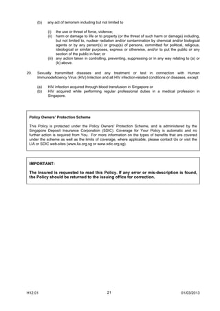 (b)   any act of terrorism including but not limited to

            (i)   the use or threat of force, violence;
            (ii)  harm or damage to life or to property (or the threat of such harm or damage) including,
                  but not limited to, nuclear radiation and/or contamination by chemical and/or biological
                  agents or by any person(s) or group(s) of persons, committed for political, religious,
                  ideological or similar purposes, express or otherwise, and/or to put the public or any
                  section of the public in fear; or
            (iii) any action taken in controlling, preventing, suppressing or in any way relating to (a) or
                  (b) above.

20.   Sexually transmitted diseases and any treatment or test in connection with Human
      Immunodeficiency Virus (HIV) Infection and all HIV infection-related conditions or diseases, except

      (a)   HIV infection acquired through blood transfusion in Singapore or
      (b)   HIV acquired while performing regular professional duties in a medical profession in
            Singapore.




 Policy Owners’ Protection Scheme

 This Policy is protected under the Policy Owners’ Protection Scheme, and is administered by the
 Singapore Deposit Insurance Corporation (SDIC). Coverage for Your Policy is automatic and no
 further action is required from You. For more information on the types of benefits that are covered
 under the scheme as well as the limits of coverage, where applicable, please contact Us or visit the
 LIA or SDIC web-sites (www.lia.org.sg or www.sdic.org.sg).




 IMPORTANT:

 The Insured is requested to read this Policy. If any error or mis-description is found,
 the Policy should be returned to the issuing office for correction.




H12.01                                            21                                           01/03/2013
 