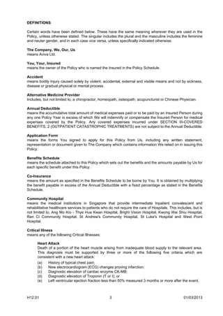 DEFINITIONS

Certain words have been defined below. These have the same meaning wherever they are used in the
Policy, unless otherwise stated. The singular includes the plural and the masculine includes the feminine
and neuter gender, and in each case vice versa, unless specifically indicated otherwise.

The Company, We, Our, Us
means Aviva Ltd.

You, Your, Insured
means the owner of the Policy who is named the Insured in the Policy Schedule.

Accident
means bodily Injury caused solely by violent, accidental, external and visible means and not by sickness,
disease or gradual physical or mental process.

Alternative Medicine Provider
Includes, but not limited to, a chiropractor, homeopath, osteopath, acupuncturist or Chinese Physician.

Annual Deductible
means the accumulative total amount of medical expenses paid or to be paid by an Insured Person during
any one Policy Year in excess of which We will indemnify or compensate the Insured Person for medical
expenses covered by the Policy. Any covered expenses incurred under SECTION III-COVERED
BENEFITS, 2 (OUTPATIENT CATASTROPHIC TREATMENTS) are not subject to the Annual Deductible.

Application Form
means the forms You signed to apply for this Policy from Us, including any written statement,
representation or document given to The Company which contains information We relied on in issuing this
Policy.

Benefits Schedule
means the schedule attached to this Policy which sets out the benefits and the amounts payable by Us for
each specific benefit under this Policy.

Co-Insurance
means the amount as specified in the Benefits Schedule to be borne by You. It is obtained by multiplying
the benefit payable in excess of the Annual Deductible with a fixed percentage as stated in the Benefits
Schedule.

Community Hospital
means the medical institutions in Singapore that provide intermediate Inpatient convalescent and
rehabilitative healthcare services to patients who do not require the care of Hospitals. This includes, but is
not limited to, Ang Mo Kio - Thye Hua Kwan Hospital, Bright Vision Hospital, Kwong Wai Shiu Hospital,
Ren Ci Community Hospital, St Andrew's Community Hospital, St Luke's Hospital and West Point
Hospital.

Critical Illness
means any of the following Critical Illnesses:

      Heart Attack
      Death of a portion of the heart muscle arising from inadequate blood supply to the relevant area.
      This diagnosis must be supported by three or more of the following five criteria which are
      consistent with a new heart attack:
      (a)    History of typical chest pain;
      (b)    New electrocardiogram (ECG) changes proving infarction;
      (c)    Diagnostic elevation of cardiac enzyme CK-MB;
      (d)    Diagnostic elevation of Troponin (T or I); or
      (e)    Left ventricular ejection fraction less than 50% measured 3 months or more after the event.



H12.01                                             3                                              01/03/2013
 