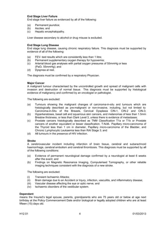End Stage Liver Failure
      End stage liver failure as evidenced by all of the following:

      (a)     Permanent jaundice;
      (b)     Ascites; and
      (c)     Hepatic encephalopathy.

      Liver disease secondary to alcohol or drug misuse is excluded.

      End Stage Lung Disease
      End stage lung disease, causing chronic respiratory failure. This diagnosis must be supported by
      evidence of all of the following:
      (a)     FEV1 test results which are consistently less than 1 litre;
      (b)     Permanent supplementary oxygen therapy for hypoxemia;
      (c)     Arterial blood gas analyses with partial oxygen pressures of 55mmHg or less
              (PaO2 55mmHg); and
      (d)     Dyspnea at rest.

      The diagnosis must be confirmed by a respiratory Physician.

      Major Cancer
      A malignant tumour characterised by the uncontrolled growth and spread of malignant cells with
      invasion and destruction of normal tissue. This diagnosis must be supported by histological
      evidence of malignancy and confirmed by an oncologist or pathologist.

      The following are excluded:
      (a)     Tumours showing the malignant changes of carcinoma-in-situ and tumours which are
              histologically described as pre-malignant or non-invasive, including, but not limited to:
              Carcinoma-in-Situ of the Breasts, Cervical Dysplasia CIN-1, CIN-2 and CIN-3;
      (b)     Hyperkeratoses, basal cell and squamous skin cancers, and melanomas of less than 1.5mm
              Breslow thickness, or less than Clark Level 3, unless there is evidence of metastases;
      (c)     Prostate cancers histologically described as TNM Classification T1a or T1b or Prostate
              cancers of another equivalent or lesser classification, T1N0M0 Papillary micro-carcinoma of
              the Thyroid less than 1 cm in diameter, Papillary micro-carcinoma of the Bladder, and
              Chronic Lymphocytic Leukaemia less than RAI Stage 3; and
      (d)     All tumours in the presence of HIV infection.

      Stroke
      A cerebrovascular incident including infarction of brain tissue, cerebral and subarachnoid
      haemorrhage, cerebral embolism and cerebral thrombosis. This diagnosis must be supported by all
      of the following conditions:
      (a)     Evidence of permanent neurological damage confirmed by a neurologist at least 6 weeks
              after the event; and
      (b)     Findings on Magnetic Resonance Imaging, Computerised Tomography, or other reliable
              imaging techniques consistent with the diagnosis of a new stroke.

      The following are excluded:
      (i)     Transient Ischaemic Attacks;
      (ii)    Brain damage due to an Accident or Injury, infection, vasculitis, and inflammatory disease;
      (iii)   Vascular disease affecting the eye or optic nerve; and
      (iv)    Ischaemic disorders of the vestibular system.

Dependant
means the Insured’s legal spouse, parents, grandparents who are 75 years old or below at age next
birthday at the Policy Commencement Date and/or biological or legally adopted children who are at least
fifteen (15) days old.


H12.01                                             4                                            01/03/2013
 