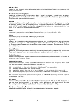 Effective Date
means the date expressly stated by Us as the date on which the Insured Person’s coverage under this
Policy shall commence.

Full Medical Underwriting Option
means the underwriting option chosen by You where You elect to complete a medical history declaration
giving details of the Insured Person’s medical history which existed before the date of application for this
Policy, including any Pre-Existing Conditions.

Hospital
means an institution which is legally licensed as a medical or surgical hospital in Singapore or the country
in which it is located. It must be under the constant supervision of a Physician. This does not include any
entity which is primarily a place for alcoholics or drug addicts, a nursing, rest or convalescent home or a
home for the aged or any other similar establishment.

Illness
means a physical condition marked by pathological deviation from the normal healthy state.

Injury
means bodily injury caused solely and directly by an Accident.

Inpatient
means a person admitted to a Hospital for treatment for at least 6 consecutive hours and for which the
Hospital makes a daily room and board charge. It also includes admission of any duration for the purpose
of surgery and any preparation and procedure in connection with the surgery without incurring any room
and board charge.

Insured Person
means the Insured and/or covered Dependant(s) whose name is included in the Application Form for this
Policy and in respect of whom commencement of cover has been confirmed in writing by Us.

Medical Complaint
means a medical condition that requires immediate medical attention by a Physician within 24 hours of an
occurrence of an Accident or Illness.

Medically Necessary
means those services and supplies provided by a Physician to identify or treat an Injury or Illness which
has been diagnosed or is reasonably suspected to be, and are:

(a)   consistent with the diagnosis and treatment of the Insured Person’s condition;
(b)   according to standards of good medical practice;
(c)   required for reasons other than for the convenience of the Insured Person or Physician; and
(d)   the most appropriate supply or level of service which can be safely provided to the Insured Person.

Any Goods and Services Tax (GST) paid in Singapore on a Medically Necessary service or supply is
covered under this Policy.

Moratorium
means a waiting period of five (5) years from the Policy Commencement Date, or the date of Upgrade, or
the date of the last reinstatement for an Insured Person, whichever is later, after which a particular
Pre-Existing Condition will be covered subject to the terms and conditions of the Policy.

Moratorium Underwriting Option
means the underwriting option chosen by You where no medical declaration is required.




H12.01                                            5                                             01/03/2013
 