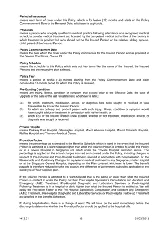 Period of Insurance
means each term of cover under this Policy, which is for twelve (12) months and starts on the Policy
Commencement Date or the Renewal Date, whichever is applicable.

Physician
means a person who is legally qualified in medical practice following attendance at a recognised medical
school, to provide medical treatment and licensed by the competent medical authorities of the country in
which treatment is provided but who should not be the Insured Person or the relative, sibling, spouse,
child, parent of the Insured Person.

Policy Commencement Date
means the date which the cover under the Policy commences for the Insured Person and as provided in
the General Conditions, Clause 22.

Policy Schedule
means the schedule to this Policy which sets out key terms like the name of the Insured, the Insured
Persons and the respective plan selected.

Policy Year
means a period of twelve (12) months starting from the Policy Commencement Date and each
consecutive 12-month period for which this Policy is renewed.

Pre-Existing Condition
means any Injury, Illness, condition or symptom that existed prior to the Effective Date, the date of
Upgrade or the date of the last reinstatement, whichever is later,:

(a)   for which treatment, medication, advice, or diagnosis has been sought or received or was
      foreseeable by You or the Insured Person;
(b)   for which an ordinary and prudent person with such Injury, Illness, condition or symptom would
      have sought advice or treatment in connection with his/her health; or
(c)   which You or the Insured Person knew existed, whether or not treatment, medication, advice, or
      diagnosis was sought or received.

Private Hospital
means Parkway East Hospital, Gleneagles Hospital, Mount Alvernia Hospital, Mount Elizabeth Hospital,
Raffles Hospital and Thomson Medical Centre.

Pro-ration Factor
means the percentage as expressed in the Benefits Schedule which is used in the event that the Insured
Person is admitted to a ward/hospital higher than what the Insured Person is entitled to under this Policy
or in a private Hospital in Singapore not listed under the ‘Private Hospital’ definition above. The
percentage is applied on the actual charges incurred and covered under the Policy, including charges in
respect of Pre-Hospital and Post-Hospital Treatment received in connection with hospitalisation, or the
Reasonable and Customary Charges for equivalent medical treatment in any Singapore private Hospital
or at the Singapore General Hospital, depending on the Plan covered, whichever is lower. The benefit
payable is therefore reduced to take into account the difference in government subsidies applicable to the
ward type of Your selected plan.

If the Insured Person is admitted to a ward/hospital that is the same or lower than what the Insured
Person is entitled to under the Policy but their Pre-Hospital Specialist’s Consultation and Accident and
Emergency (A&E) Treatment, Pre-Hospital Diagnostic and Laboratory Services or Post-Hospital
Follow-up Treatment is in a hospital or clinic higher than what the Insured Person is entitled to, We will
apply the Pro-ration Factor to the Pre-Hospital Specialist’s Consultation and Accident and Emergency
(A&E) Treatment, Pre-Hospital Diagnostic and Laboratory Services or Post-Hospital Follow-up Treatment
as specified in the Benefits Schedule.

If, during hospitalisation, there is a change of ward, We will base on the ward immediately before the
discharge to determine whether the Pro-ration Factor should be applied to the hospital bills.



H12.01                                            6                                           01/03/2013
 