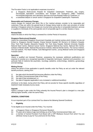 The Pro-ration Factor is not applicable to expenses incurred at:
a)    a Singapore Restructured Hospital for Outpatient Catastrophic Treatment, day surgery,
      Pre-Hospital Specialist’s Consultation and Accident and Emergency (A&E) Treatment,
      Pre-Hospital Diagnostic and Laboratory Services and Post-Hospital Follow-up Treatment; or
b)    a subsidised dialysis or cancer centre in Singapore for Outpatient Catastrophic Treatments.

Reasonable and Customary Charges
means charges for medical care which We or Our medical advisers consider to be reasonable and
customary if they are within the general level of charges being made by other care providers of similar
standing in Singapore where the charges are incurred when giving like or comparable treatment, services
or supplies to individuals of the same gender and of comparable age for a similar disease or Injury.

Renewal Date
means the date on which the Policy is renewed for a further Period of Insurance.

Singapore Restructured Hospital
means the corporatised Singapore Government Hospitals and medical centres which include, but are not
limited to, Singapore General Hospital, Changi General Hospital, KK Women’s & Children’s Hospital,
Khoo Teck Puat Hospital, Alexandra Hospital, Tan Tock Seng Hospital, National University Hospital,
National Heart Centre, National Cancer Centre, Singapore National Eye Centre, National Skin Centre,
Institute of Mental Health, National Neuroscience Institute, National Dental Centre, The Cancer Institute,
The Eye Institute, The Heart Institute, Care Management Centre, Jurong Medical Centre and Singapore
Footcare Centre.

Specialist
means a qualified and licensed Physician, possessing the necessary additional qualifications and
expertise to practise as a recognised specialist of diagnostic techniques, treatment and prevention, in a
particular field of medicine like psychiatry, neurology, pediatrics, endocrinology, obstetrics, gynaecology
and dermatology.

Waiting Period
means the period of time applicable to specific benefits under the Policy as set out under the relevant
benefit provisions, starting from:

(i)     the date which the benefit first becomes effective under the Policy;
(ii)    the Policy Commencement Date of the Policy;
(iii)   the date of last reinstatement; or
(iv)    the date of Upgrade (applicable to any increased or additional benefit(s))
whichever is the latest, during which this Policy will not provide for those specific benefits regardless of
treatment made necessary by any cause.

Upgrade
means a change in plan under the Policy whereby the Insured Person’s plan is changed to a new plan
offering higher benefits, under the same Policy.

GENERAL CONDITIONS

It is an important part of Our contract that You observe the following General Conditions:
1.      Eligibility

To be eligible as an Insured under this Policy, You must be:

(a)     a Singapore Citizen or Singapore Permanent Resident;
(b)     75 years old or below at age next birthday as at the Policy Commencement Date; and
(c)     a member of Central Provident Fund Board with a CPF Medisave Account from which You can
        withdraw money to pay for Your premiums for this Policy.




H12.01                                             7                                            01/03/2013
 