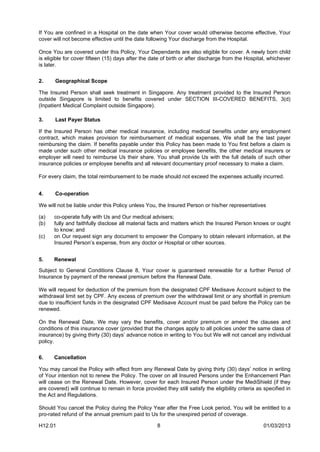 If You are confined in a Hospital on the date when Your cover would otherwise become effective, Your
cover will not become effective until the date following Your discharge from the Hospital.

Once You are covered under this Policy, Your Dependants are also eligible for cover. A newly born child
is eligible for cover fifteen (15) days after the date of birth or after discharge from the Hospital, whichever
is later.


2.     Geographical Scope

The Insured Person shall seek treatment in Singapore. Any treatment provided to the Insured Person
outside Singapore is limited to benefits covered under SECTION III-COVERED BENEFITS, 3(d)
(Inpatient Medical Complaint outside Singapore).

3.     Last Payer Status

If the Insured Person has other medical insurance, including medical benefits under any employment
contract, which makes provision for reimbursement of medical expenses, We shall be the last payer
reimbursing the claim. If benefits payable under this Policy has been made to You first before a claim is
made under such other medical insurance policies or employee benefits, the other medical insurers or
employer will need to reimburse Us their share. You shall provide Us with the full details of such other
insurance policies or employee benefits and all relevant documentary proof necessary to make a claim.

For every claim, the total reimbursement to be made should not exceed the expenses actually incurred.


4.     Co-operation

We will not be liable under this Policy unless You, the Insured Person or his/her representatives

(a)    co-operate fully with Us and Our medical advisers;
(b)    fully and faithfully disclose all material facts and matters which the Insured Person knows or ought
       to know; and
(c)    on Our request sign any document to empower the Company to obtain relevant information, at the
       Insured Person’s expense, from any doctor or Hospital or other sources.


5.     Renewal

Subject to General Conditions Clause 8, Your cover is guaranteed renewable for a further Period of
Insurance by payment of the renewal premium before the Renewal Date.

We will request for deduction of the premium from the designated CPF Medisave Account subject to the
withdrawal limit set by CPF. Any excess of premium over the withdrawal limit or any shortfall in premium
due to insufficient funds in the designated CPF Medisave Account must be paid before the Policy can be
renewed.

On the Renewal Date, We may vary the benefits, cover and/or premium or amend the clauses and
conditions of this insurance cover (provided that the changes apply to all policies under the same class of
insurance) by giving thirty (30) days’ advance notice in writing to You but We will not cancel any individual
policy.


6.     Cancellation

You may cancel the Policy with effect from any Renewal Date by giving thirty (30) days’ notice in writing
of Your intention not to renew the Policy. The cover on all Insured Persons under the Enhancement Plan
will cease on the Renewal Date. However, cover for each Insured Person under the MediShield (if they
are covered) will continue to remain in force provided they still satisfy the eligibility criteria as specified in
the Act and Regulations.

Should You cancel the Policy during the Policy Year after the Free Look period, You will be entitled to a
pro-rated refund of the annual premium paid to Us for the unexpired period of coverage.

H12.01                                               8                                               01/03/2013
 