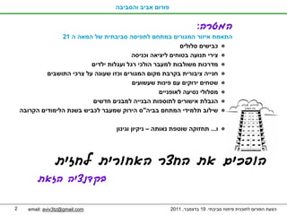 ‫פורום אביב והסביבה‬


                                                                    ‫המטרה:‬
                  ‫התאמת איזור המגורים במתחם לתפיסה סביבתית של המאה ה 12‬
                                                             ‫כבישים סלולים‬
                                           ‫צירי תנועה בטוחים ליציאה וכניסה‬
                            ‫מדרכות משולבות למעבר הולכי רגל ועגלות ילדים‬
             ‫חנייה ציבורית בקרבת מקום המגורים וכזו שעונה על צרכי התושבים‬
                                           ‫שטחים ירוקים עם פינות שעשועים‬
                                                     ‫מסלולי נסיעה לאופניים‬
                            ‫הגבלת אישורים לתוספות הבנייה למבנים חדשים‬
    ‫שילוב תלמידי המתחם בביה"ס הירוק שמעבר לכביש בשנת הלימודים הקרובה‬

                                   ‫ו... תחזוקה שוטפת נאותה – ניקיון וגינון‬




                 ‫הופכים את החצר האחורית לחזית‬
          ‫בקדנציה הזאת‬

‫2‬     ‫‪email: aviv3tz@gmail.com‬‬                          ‫הצעת הפורום לתוכנית פיתוח סביבתי. 91 בדצמבר, 1102‬
 