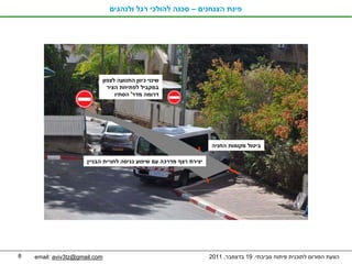 ‫פינת הצנחנים – סכנה להולכי רגל ולנהגים‬




                               ‫שינוי כיוון התנועה לצפון‬
                                 ‫במקביל לפתיחת הציר‬
                                    ‫דרומה מדר' הסתיו‬




                                                                     ‫ביטול מקומות החניה‬

                      ‫יצירת רצף מדרכה עם שיפוע כניסה לחניית הבניין‬




‫8‬   ‫‪email: aviv3tz@gmail.com‬‬                                         ‫הצעת הפורום לתוכנית פיתוח סביבתי. 91 בדצמבר, 1102‬
 