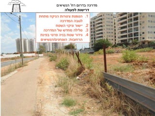 ‫מדרכה בדרום רח' הנשיאים‬
               ‫דרישות לפעולה‬
‫הטמנת צינורות הניקוז מתחת‬     ‫1.‬
            ‫לגובה המדרכה‬
          ‫יישור וניקוי השטח‬   ‫2.‬
   ‫סלילה מחדש של המדרכה‬       ‫3.‬
 ‫גידור שטח בניה פרטי בפינת‬    ‫4.‬
 ‫הרחובות: הצנחנים/הנשיאים‬
 