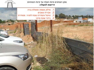 ‫צפון הצנחנים פינת הסתיו עד פינת הנשיאים‬
                   ‫דרישות לפעולה:‬

        ‫סילוק אשפה ופסולת בניה‬   ‫1.‬
                  ‫עקירת עשבים‬    ‫2.‬
‫טיפול והסדרת שטח לחניה מסודרת‬    ‫3.‬
                ‫גידור שטח פרטי‬   ‫4.‬
 