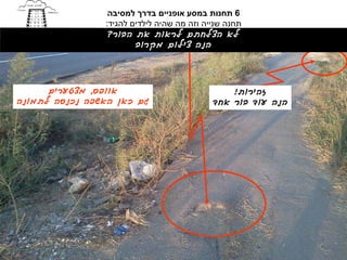 ‫6 תחנות במסע אופניים בדרך למסיבה‬
                ‫תחנה שנייה וזה מה שהיה לילדים להגיד:‬
                 ‫לא הצלחתם לראות את הבור?‬
                        ‫הנה צילום מקרוב‬




      ‫אוופס, מצטערים‬                            ‫זהירות!‬
‫גם כאן האשפה נכנסה לתמונה‬                   ‫הנה עוד בור אחד‬
 