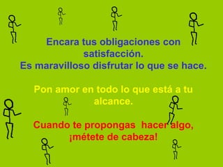 Encara tus obligaciones con 
             satisfacción.
Es maravilloso disfrutar lo que se hace.

  Pon amor en todo lo que está a tu 
             alcance.

  Cuando te propongas  hacer algo,
        ¡métete de cabeza!
 