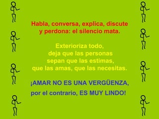 Habla, conversa, explica, discute
  y perdona: el silencio mata.

        Exterioriza todo,
      deja que las personas
     sepan que las estimas,
que las amas, que las necesitas.

¡AMAR NO ES UNA VERGÜENZA,
por el contrario, ES MUY LINDO!
 