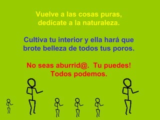 Vuelve a las cosas puras,
   dedícate a la naturaleza.

Cultiva tu interior y ella hará que
brote belleza de todos tus poros.

 No seas aburrid@.  Tu puedes!
       Todos podemos.
 
