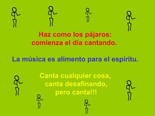 Haz como los pájaros:
      comienza el día cantando. 

La música es alimento para el espíritu.

        Canta cualquier cosa,
          canta desafinando,
             pero canta!!!
 