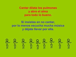 Cantar dilata los pulmones
          y abre el alma
       para todo lo bueno.

       Si insistes en no cantar,
por lo menos escucha mucha música
        y déjate llevar por ella.
 