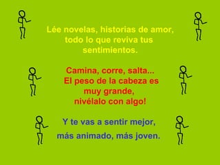 Lée novelas, historias de amor,
    todo lo que reviva tus 
        sentimientos.

    Camina, corre, salta...
    El peso de la cabeza es
         muy grande, 
       nivélalo con algo!

   Y te vas a sentir mejor, 
  más animado, más joven.
 