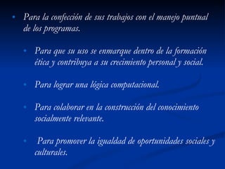 Para la confección de sus trabajos con el manejo puntual de los programas. Para que su uso se enmarque dentro de la formación ética y contribuya a su crecimiento personal y social.  Para lograr una lógica computacional. Para colaborar en la construcción del conocimiento socialmente relevante. Para promover la igualdad de oportunidades sociales y culturales. 