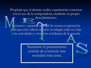 Propiciar que el alumno realice experiencias concretas con el uso de la computadora, mediante su propio descubrimiento. Sostener y expandir una red de mutua cooperación para que este valioso recurso se integre cada vez más a las actividades y vivencias cotidianas de la escuela. M E T A S Sustentar el pensamiento común de construir una sociedad más justa. 