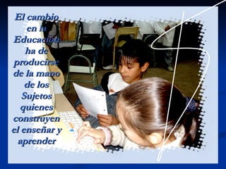 El cambio en la Educación ha de producirse de la mano de los Sujetos quienes construyen el enseñar y aprender 