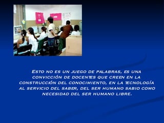 Esto no es un juego de palabras, es una convicción de docentes que creen en la construcción del conocimiento, en la tecnología al servicio del saber, del ser humano sabio como necesidad del ser humano libre. 