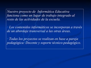 Nuestro proyecto de  Informática Educativa funciona como un lugar de trabajo integrado al resto de las actividades de la escuela. Los contenidos informáticos se incorporan a través de un abordaje transversal a las otras áreas. Todas los proyectos se realizan en base a pareja pedagógica: Docente y soporte técnico-pedagógico. 