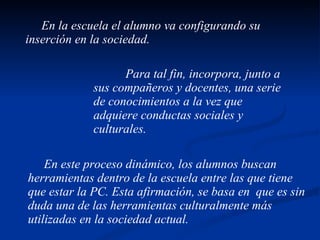 En la escuela el alumno va configurando su inserción en la sociedad. Para tal fin, incorpora, junto a sus compañeros y docentes, una serie de conocimientos a la vez que adquiere conductas sociales y culturales. En este proceso dinámico, los alumnos buscan herramientas dentro de la escuela entre las que tiene que estar la PC. Esta afirmación, se basa en  que es sin duda una de las herramientas culturalmente más utilizadas en la sociedad actual. 