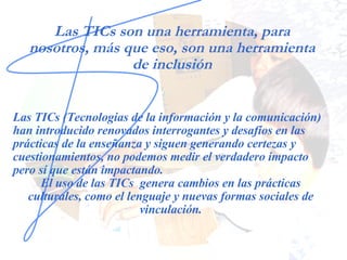 Las TICs son una herramienta, para nosotros, más que eso, son una herramienta de inclusión Las TICs (Tecnologías de la información y la comunicación) han introducido renovados interrogantes y desafíos en las prácticas de la enseñanza y siguen generando certezas y cuestionamientos, no podemos medir el verdadero impacto pero sí que están impactando. El uso de las TICs  genera cambios en las prácticas culturales, como el lenguaje y nuevas formas sociales de vinculación. 